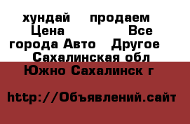 хундай 78 продаем › Цена ­ 650 000 - Все города Авто » Другое   . Сахалинская обл.,Южно-Сахалинск г.